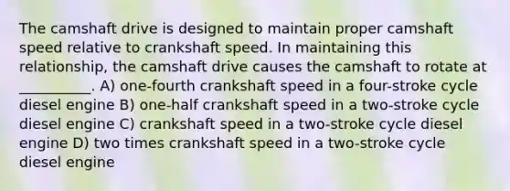 The camshaft drive is designed to maintain proper camshaft speed relative to crankshaft speed. In maintaining this relationship, the camshaft drive causes the camshaft to rotate at __________. A) one-fourth crankshaft speed in a four-stroke cycle diesel engine B) one-half crankshaft speed in a two-stroke cycle diesel engine C) crankshaft speed in a two-stroke cycle diesel engine D) two times crankshaft speed in a two-stroke cycle diesel engine