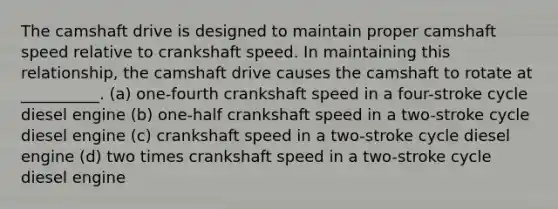 The camshaft drive is designed to maintain proper camshaft speed relative to crankshaft speed. In maintaining this relationship, the camshaft drive causes the camshaft to rotate at __________. (a) one-fourth crankshaft speed in a four-stroke cycle diesel engine (b) one-half crankshaft speed in a two-stroke cycle diesel engine (c) crankshaft speed in a two-stroke cycle diesel engine (d) two times crankshaft speed in a two-stroke cycle diesel engine