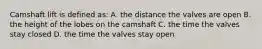 Camshaft lift is defined as: A. the distance the valves are open B. the height of the lobes on the camshaft C. the time the valves stay closed D. the time the valves stay open