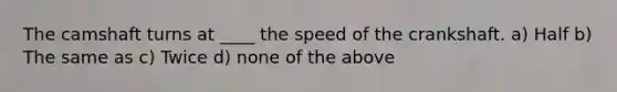 The camshaft turns at ____ the speed of the crankshaft. a) Half b) The same as c) Twice d) none of the above