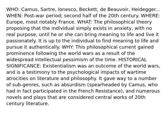 WHO: Camus, Sartre, Ionesco, Beckett, de Beauvoir, Heidegger... WHEN: Post-war period; second half of the 20th century. WHERE: Europe, most notably France. WHAT: The philosophical theory proposing that the individual simply exists in anxiety, with no real purpose, until he or she can bring meaning to life and live it passionately. It is up to the individual to find meaning to life and pursue it authentically. WHY: This philosophical current gained prominence following the world wars as a result of the widespread intellectual pessimism of the time. HISTORICAL SIGNIFICANCE: Existentialism was an outcome of the world wars, and is a testimony to the psychological impacts of wartime atrocities on literature and philosophy. It gave way to a number of sub-genres, such as absurdism (spearheaded by Camus, who had in fact participated in the French Resistance), and numerous novels and plays that are considered central works of 20th century literature.