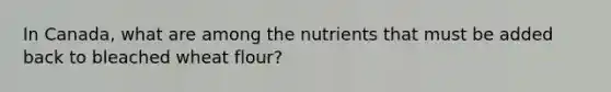 In Canada, what are among the nutrients that must be added back to bleached wheat flour?