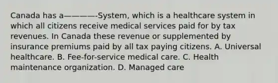 Canada has a————-System, which is a healthcare system in which all citizens receive medical services paid for by tax revenues. In Canada these revenue or supplemented by insurance premiums paid by all tax paying citizens. A. Universal healthcare. B. Fee-for-service medical care. C. Health maintenance organization. D. Managed care