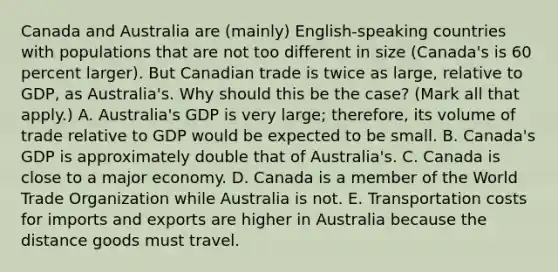 Canada and Australia are​ (mainly) English-speaking countries with populations that are not too different in size​ (Canada's is 60 percent​ larger). But Canadian trade is twice as​ large, relative to​ GDP, as​ Australia's. Why should this be the​ case? ​(Mark all that​ apply.) A. ​Australia's GDP is very​ large; therefore, its volume of trade relative to GDP would be expected to be small. B. ​Canada's GDP is approximately double that of​ Australia's. C. Canada is close to a major economy. D. Canada is a member of the World Trade Organization while Australia is not. E. Transportation costs for imports and exports are higher in Australia because the distance goods must travel.