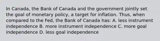 In Canada​, the Bank of Canada and the government jointly set the goal of monetary​ policy, a target for inflation.​ Thus, when compared to the​ Fed, the Bank of Canada ​has: A. less instrument independence B. more instrument independence C. more goal independence D. less goal independence