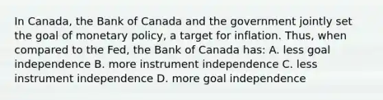 In Canada, the Bank of Canada and the government jointly set the goal of <a href='https://www.questionai.com/knowledge/kEE0G7Llsx-monetary-policy' class='anchor-knowledge'>monetary policy</a>, a target for inflation. Thus, when compared to the Fed, the Bank of Canada has: A. less goal independence B. more instrument independence C. less instrument independence D. more goal independence