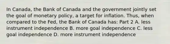 In Canada​, the Bank of Canada and the government jointly set the goal of monetary​ policy, a target for inflation.​ Thus, when compared to the​ Fed, the Bank of Canada ​has: Part 2 A. less instrument independence B. more goal independence C. less goal independence D. more instrument independence