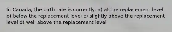 In Canada, the birth rate is currently: a) at the replacement level b) below the replacement level c) slightly above the replacement level d) well above the replacement level