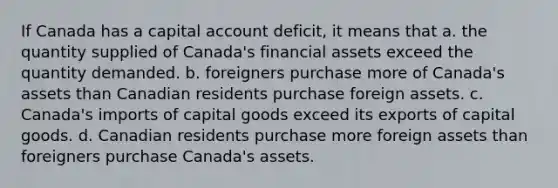 If Canada has a capital account deficit, it means that a. the quantity supplied of Canada's financial assets exceed the quantity demanded. b. foreigners purchase more of Canada's assets than Canadian residents purchase foreign assets. c. Canada's imports of capital goods exceed its exports of capital goods. d. Canadian residents purchase more foreign assets than foreigners purchase Canada's assets.