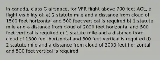 In canada, class G airspace, for VFR flight above 700 feet AGL, a flight visibility of: a) 2 statute mile and a distance from cloud of 1500 feet horizontal and 500 feet vertical is required b) 1 statute mile and a distance from cloud of 2000 feet horizontal and 500 feet vertical is required c) 1 statute mile and a distance from cloud of 1500 feet horizontal and 500 feet vertical is required d) 2 statute mile and a distance from cloud of 2000 feet horizontal and 500 feet vertical is required