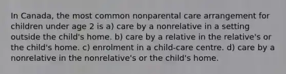 In Canada, the most common nonparental care arrangement for children under age 2 is a) care by a nonrelative in a setting outside the child's home. b) care by a relative in the relative's or the child's home. c) enrolment in a child-care centre. d) care by a nonrelative in the nonrelative's or the child's home.