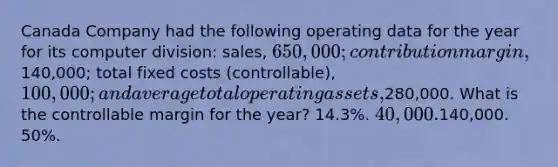 Canada Company had the following operating data for the year for its computer division: sales, 650,000; contribution margin,140,000; total fixed costs (controllable), 100,000; and average total operating assets,280,000. What is the controllable margin for the year? 14.3%. 40,000.140,000. 50%.