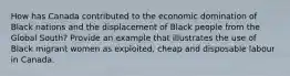 How has Canada contributed to the economic domination of Black nations and the displacement of Black people from the Global South? Provide an example that illustrates the use of Black migrant women as exploited, cheap and disposable labour in Canada.