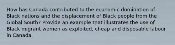 How has Canada contributed to the economic domination of Black nations and the displacement of Black people from the Global South? Provide an example that illustrates the use of Black migrant women as exploited, cheap and disposable labour in Canada.