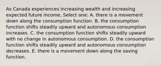 As Canada experiences increasing wealth and increasing expected future income, Select one: A. there is a movement down along the consumption function. B. the consumption function shifts steadily upward and autonomous consumption increases. C. the consumption function shifts steadily upward with no change in autonomous consumption. D. the consumption function shifts steadily upward and autonomous consumption decreases. E. there is a movement down along the saving function.