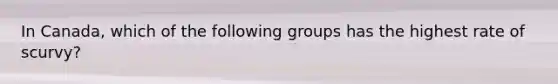 In Canada, which of the following groups has the highest rate of scurvy?