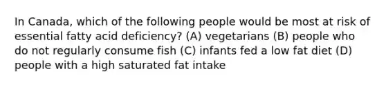 In Canada, which of the following people would be most at risk of essential fatty acid deficiency? (A) vegetarians (B) people who do not regularly consume fish (C) infants fed a low fat diet (D) people with a high saturated fat intake