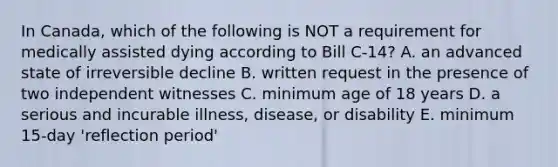 In Canada, which of the following is NOT a requirement for medically assisted dying according to Bill C-14? A. an advanced state of irreversible decline B. written request in the presence of two independent witnesses C. minimum age of 18 years D. a serious and incurable illness, disease, or disability E. minimum 15-day 'reflection period'