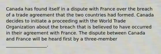 Canada has found itself in a dispute with France over the breach of a trade agreement that the two countries had formed. Canada decides to initiate a proceeding with the World Trade Organization about the breach that is believed to have occurred in their agreement with France. The dispute between Canada and France will be heard first by a three-member __________________.