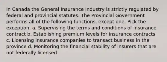 In Canada the General Insurance Industry is strictly regulated by federal and provincial statutes. The Provincial Government performs all of the following functions, except one. Pick the exception. a. Supervising the terms and conditions of insurance contract b. Establishing premium levels for insurance contracts c. Licensing insurance companies to transact business in the province d. Monitoring the financial stability of insurers that are not federally licensed