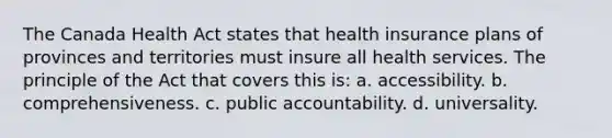 The Canada Health Act states that health insurance plans of provinces and territories must insure all health services. The principle of the Act that covers this is: a. accessibility. b. comprehensiveness. c. public accountability. d. universality.