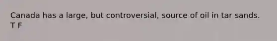 Canada has a large, but controversial, source of oil in tar sands. T F