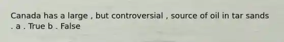 Canada has a large , but controversial , source of oil in tar sands . a . True b . False