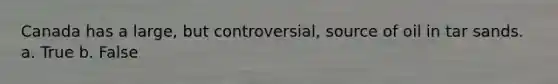 Canada has a large, but controversial, source of oil in tar sands. a. True b. False