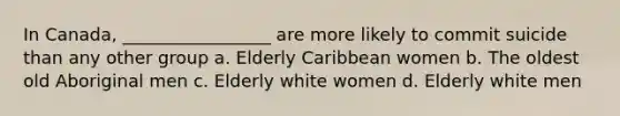 In Canada, _________________ are more likely to commit suicide than any other group a. Elderly Caribbean women b. The oldest old Aboriginal men c. Elderly white women d. Elderly white men