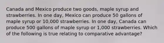 Canada and Mexico produce two goods, maple syrup and strawberries. In one day, Mexico can produce 50 gallons of maple syrup or 10,000 strawberries. In one day, Canada can produce 500 gallons of maple syrup or 1,000 strawberries. Which of the following is true relating to comparative advantage?