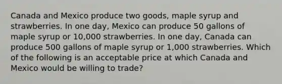 Canada and Mexico produce two goods, maple syrup and strawberries. In one day, Mexico can produce 50 gallons of maple syrup or 10,000 strawberries. In one day, Canada can produce 500 gallons of maple syrup or 1,000 strawberries. Which of the following is an acceptable price at which Canada and Mexico would be willing to trade?