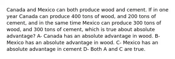 Canada and Mexico can both produce wood and cement. If in one year Canada can produce 400 tons of wood, and 200 tons of cement, and in the same time Mexico can produce 300 tons of wood, and 300 tons of cement, which is true about absolute advantage? A- Canada has an absolute advantage in wood. B- Mexico has an absolute advantage in wood. C- Mexico has an absolute advantage in cement D- Both A and C are true.