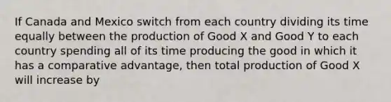 If Canada and Mexico switch from each country dividing its time equally between the production of Good X and Good Y to each country spending all of its time producing the good in which it has a comparative advantage, then total production of Good X will increase by