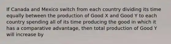 If Canada and Mexico switch from each country dividing its time equally between the production of Good X and Good Y to each country spending all of its time producing the good in which it has a comparative advantage, then total production of Good Y will increase by