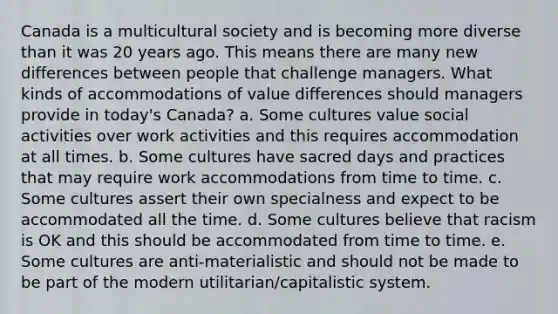 Canada is a multicultural society and is becoming more diverse than it was 20 years ago. This means there are many new differences between people that challenge managers. What kinds of accommodations of value differences should managers provide in today's Canada? a. Some cultures value social activities over work activities and this requires accommodation at all times. b. Some cultures have sacred days and practices that may require work accommodations from time to time. c. Some cultures assert their own specialness and expect to be accommodated all the time. d. Some cultures believe that racism is OK and this should be accommodated from time to time. e. Some cultures are anti-materialistic and should not be made to be part of the modern utilitarian/capitalistic system.