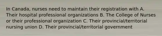 In Canada, nurses need to maintain their registration with A. Their hospital professional organizations B. The College of Nurses or their professional organization C. Their provincial/territorial nursing union D. Their provincial/territorial government