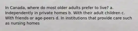 In Canada, where do most older adults prefer to live? a. Independently in private homes b. With their adult children c. With friends or age-peers d. In institutions that provide care such as nursing homes