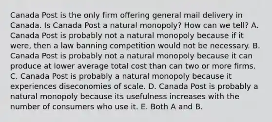 Canada Post is the only firm offering general mail delivery in Canada. Is Canada Post a natural monopoly​? How can we​ tell? A. Canada Post is probably not a natural monopoly because if it​ were, then a law banning competition would not be necessary. B. Canada Post is probably not a natural monopoly because it can produce at lower average total cost than can two or more firms. C. Canada Post is probably a natural monopoly because it experiences diseconomies of scale. D. Canada Post is probably a natural monopoly because its usefulness increases with the number of consumers who use it. E. Both A and B.