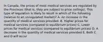 In Canada, the prices of most medical services are regulated by the Provinces (that is, they are subject to price ceilings). This type of regulation is likely to result in which of the following (relative to an unregulated market)? A. An increase in the quantity of medical services provided. B. Higher prices for medical services (compared to equilibrium prices) C. Lower prices for medical services (compared to equilibrium prices) D. A decrease in the quantity of medical services provided E. Both C and D will occur