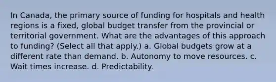 In Canada, the primary source of funding for hospitals and health regions is a fixed, global budget transfer from the provincial or territorial government. What are the advantages of this approach to funding? (Select all that apply.) a. Global budgets grow at a different rate than demand. b. Autonomy to move resources. c. Wait times increase. d. Predictability.