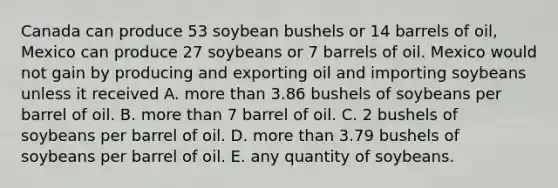 Canada can produce 53 soybean bushels or 14 barrels of oil, Mexico can produce 27 soybeans or 7 barrels of oil. Mexico would not gain by producing and exporting oil and importing soybeans unless it received A. more than 3.86 bushels of soybeans per barrel of oil. B. more than 7 barrel of oil. C. 2 bushels of soybeans per barrel of oil. D. more than 3.79 bushels of soybeans per barrel of oil. E. any quantity of soybeans.