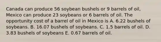 Canada can produce 56 soybean bushels or 9 barrels of oil, Mexico can produce 23 soybeans or 6 barrels of oil. The opportunity cost of a barrel of oil in Mexico is A. 6.22 bushels of soybeans. B. 16.07 bushels of soybeans. C. 1.5 barrels of oil. D. 3.83 bushels of soybeans E. 0.67 barrels of oil.