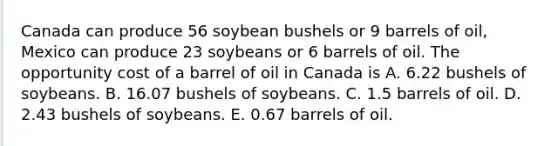 Canada can produce 56 soybean bushels or 9 barrels of oil, Mexico can produce 23 soybeans or 6 barrels of oil. The opportunity cost of a barrel of oil in Canada is A. 6.22 bushels of soybeans. B. 16.07 bushels of soybeans. C. 1.5 barrels of oil. D. 2.43 bushels of soybeans. E. 0.67 barrels of oil.