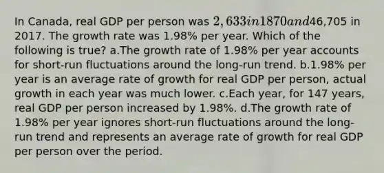 In Canada, real GDP per person was 2,633 in 1870 and46,705 in 2017. The growth rate was 1.98% per year. Which of the following is true? a.The growth rate of 1.98% per year accounts for short-run fluctuations around the long-run trend. b.1.98% per year is an average rate of growth for real GDP per person, actual growth in each year was much lower. c.Each year, for 147 years, real GDP per person increased by 1.98%. d.The growth rate of 1.98% per year ignores short-run fluctuations around the long-run trend and represents an average rate of growth for real GDP per person over the period.