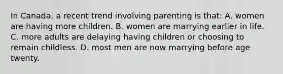 In Canada, a recent trend involving parenting is that: A. women are having more children. B. women are marrying earlier in life. C. more adults are delaying having children or choosing to remain childless. D. most men are now marrying before age twenty.