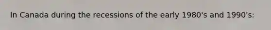 In Canada during the recessions of the early 1980's and 1990's: