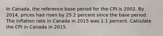 In​ Canada, the reference base period for the CPI is 2002. By​ 2014, prices had risen by 25.2 percent since the base period. The inflation rate in Canada in 2015 was 1.1 percent. Calculate the CPI in Canada in 2015.