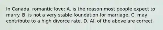 In Canada, romantic love: A. is the reason most people expect to marry. B. is not a very stable foundation for marriage. C. may contribute to a high divorce rate. D. All of the above are correct.