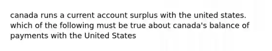 canada runs a current account surplus with the united states. which of the following must be true about canada's balance of payments with the United States