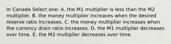 In Canada Select one: A. the M1 multiplier is less than the M2 multiplier. B. the money multiplier increases when the desired reserve ratio increases. C. the money multiplier increases when the currency drain ratio increases. D. the M1 multiplier decreases over time. E. the M2 multiplier decreases over time.